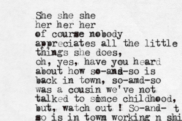 She she she her her her of course nobody appreciates all the little things she does, oh, yes, have you heard about how so-ans d-so is back in town, so-amd-so was a cousin we've not talked to som i ince childhood, but, watch out ! So-and- so is in towm n working n shit t 