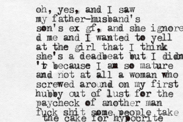 oh, yes, and I saw my father-husband's son's ex gf, and she ignored d me and I wanted to yell at the girl that I think she's a deadbeat but I didn' 'r t because I am so mature and not at all a woman who screwed around on my first hubby out of lust for the paycheck of another man fuck shit some people take the cake for hypocrite 