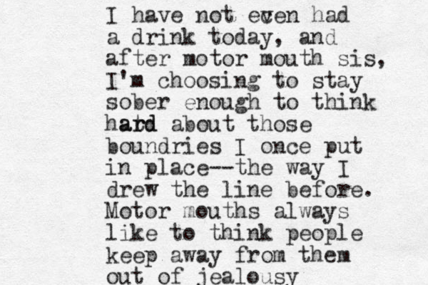 I have not ec ven had a drink today, and after motor mouth sis, I'm choosing to stay sober enough to think hatd r ard about those boundries I once put in place--the way I drew the line before. Motor mouths always like to think people keep away from them out of jealousy 