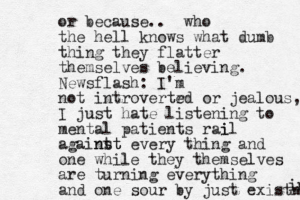 or because .. who the hell knows what dumb thing they flatter themselves believing. Newsflash: I'm not introvertr ed or jealous, I just hate listening to mental patients rai il againt nst t every thing and one while they themselves are turning everything and one sour by just existng ing 
