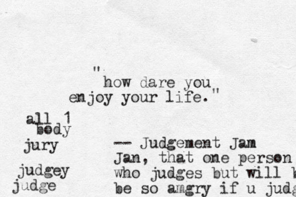 how dare you enjoy your life. -- Judgement Jam m Jan, that one person who judges but will b be so amgry if u judge judgey judge jury all 1 body " "
