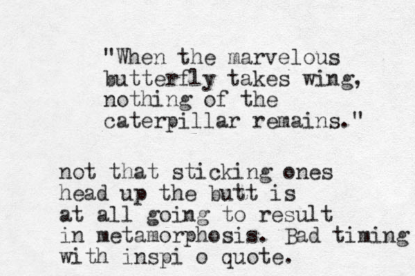 "When the marvelous butterfly takes wing, nothing of the caterpillar remains." not that sticking ones head up the butt is at all going to result in metamorphosis. Bad timing with inspi o quote.