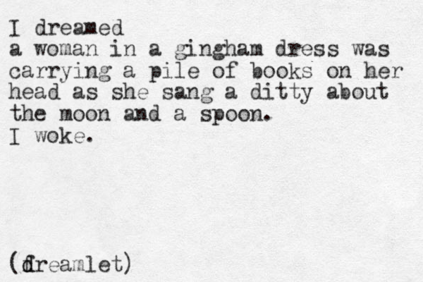 I dreamed a woman in a gingham dress was carrying a pile of books on her head as she sang a ditty about the moon and a spoon. I woke. (f d dreamlet)