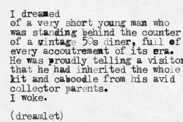 I dreamed of a very short young man who was standing behind the counter of a c v vintage 50s diner, full of every accoutrement of its rra e e . He was proudly telling a visitor that he had inherited the whole lit k and caboodle from his avid collector parents. I woke. (dreamlet)