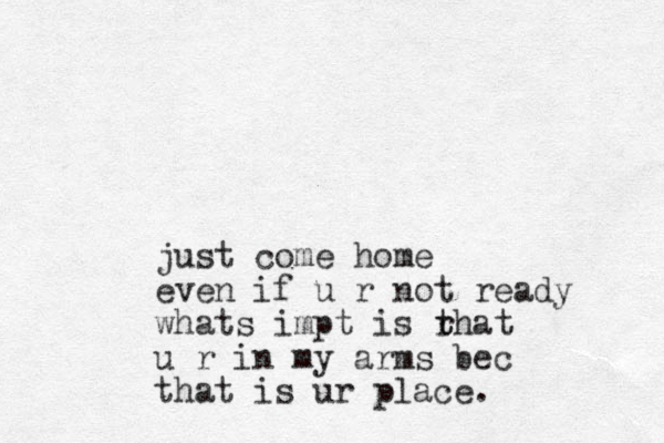 just come home even if u r not ready whats impt is rhat t t u r in my arms bec that is ur place.