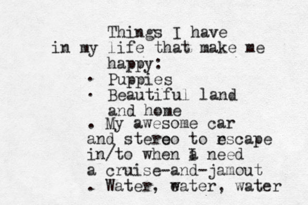 Things I have in my life that make me happy: Puppies Beautiful land and home . . . My awesome car and stero eo to rscape e in/to when a I need a cruise-and-jamout . Water, eater w , water 