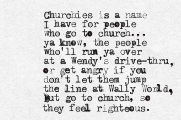 Churchies is a name I have for people who go to church... ya know, the people who'll run ya over at a Wendy's drive-thru , or get angry if you don't let them jump the line at Wally World. But go to church , b b , so they feel righteous. 