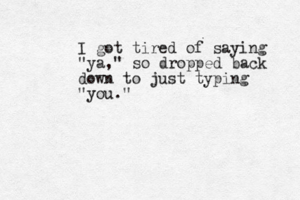 I got tired of saying "ya," so dropped back down to just typing "you."