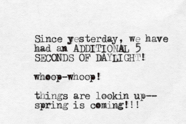 Since yesterday, we have had an ADDITIONAL 5 SECONDS OF DAYLIGHT! whoop-whoop! things are lookin up-- spring is coming!!! 