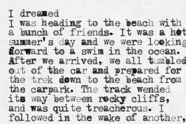 I dreamed I was heading to the beach with a bunch of friends. It was a hit summer's day and we were looking d f foreard to w w a swim in the ocean. After we arrived , we all tumbled out of the car and prepared for the trek down to the beach from the carpark. The track wended ita s s way between rocky cliffs, and was quite treacherous. I followed in the wake of another, o 