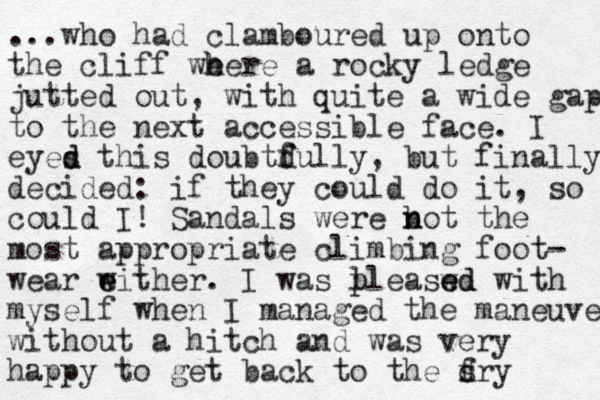 ...who had clamboured up onto the cliff we h here a rocky ledge jutted out, with quite a wide gap to the next accessible face. I eyes d d this doubtdully f f , but finally decided: if they could do it, so could I! Sandals were b n not the most appropriate climbing foot- wear w e either. I was lleaswd p p e ed with myself when I managed the maneuve without a hitch and was very happy to get back to the f s dry 