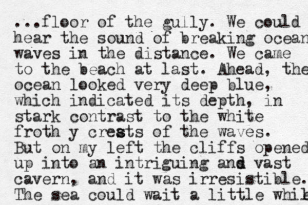 ...floor of the gully. We could hear the sound of breaking ocean waves in the distance. We came to the beach at last. Ahead, the ocean looked very deep blue, which indicated its depth, i n stark contrast to the white froth y creats s s of the waves. But on my left the cliffs opened up into an intriguing ans d d vast cavern, and it was irresistible. The sea could wait a little while e 