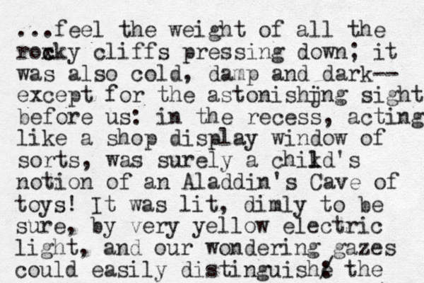 ...feel the weight of all the roxky c c cliffs pressing down; it was also cold , damp and dark-- except for the asto ishjng n i sight before us: in the recess, acting like a shop display window of sorts, was surely a chikd's l l notion of an Aladdin 's Cave of toys! It was lit , dimly to be sure, by very yellow electric light, and our wondering gazes could easily distinguishe : / the 
