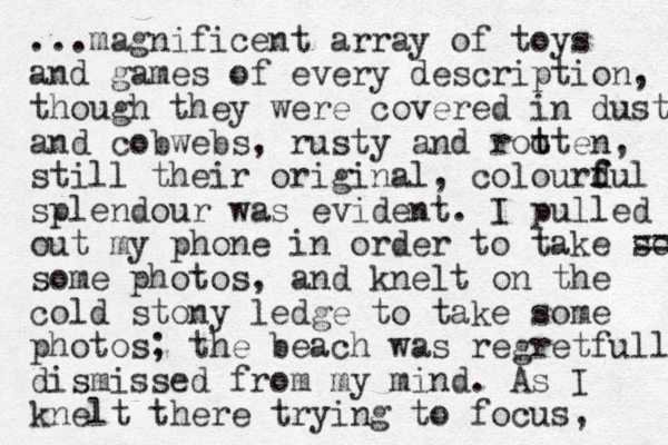 ...magnificent array of toys and games of every description, though they were covered in dust and cobwebs, rusty and rooten t t , still the ir original , colourdu f f l splendour was evident. I pulled out my phone in order to take so == some photos, and knelt on the cold stony ledge to take some photos; the beach was regretfully dismissed from my mind. As I knelt there trying to focus, 