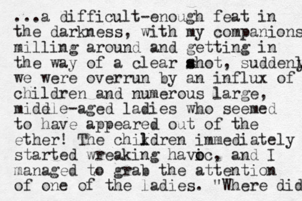 ...a difficult-enough feat in the darkness, with my companions milling around and getting in the way of a clear ahot s s , suddenly y we were overrun by an influx of children and umerous n large, midd ele-aged ladies who seemed to have appeared out of the ether! The chik l ldren immediately started wreaking havic o o , and I managed to grab the attention of one of the ladies. "Where did 