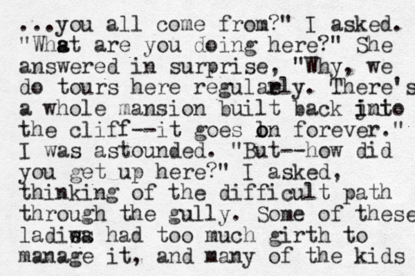 ...you all come from?" I asked. "Whst are a a you doing here?" She answered in surprise, "Why, we do tours here regulael r r y. There's a whole mansion built back jnto imi i the cliff--it goes ln o o forever." I was astounded. "But--how did you get up here?" I asked, thinking of the difficult path through the gully. Some of these ladis e wa s had too much girth to manage it, and many of the kids 
