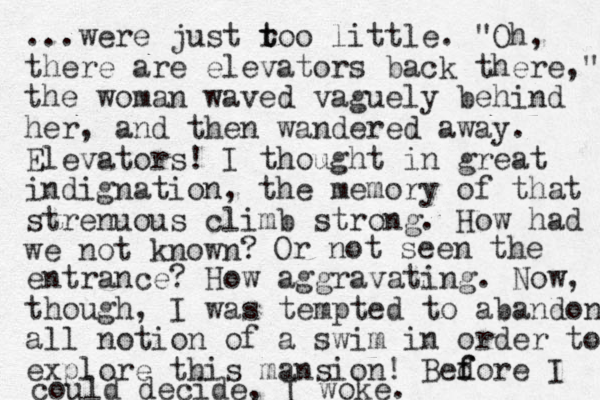 ...were just roo t t little. "Oh, there are elevators back there," the woman waved vaguely behind her, and the n wandered away. Elevators! I thought in great indignation, the memory of that strenuous climb strong. How had we not know n? Or not seen the entrance? How aggravating. Now, though, I was tempted to abandon all notion of a swim in order to explore this mansion! Bedore f f I could decide, I woke.