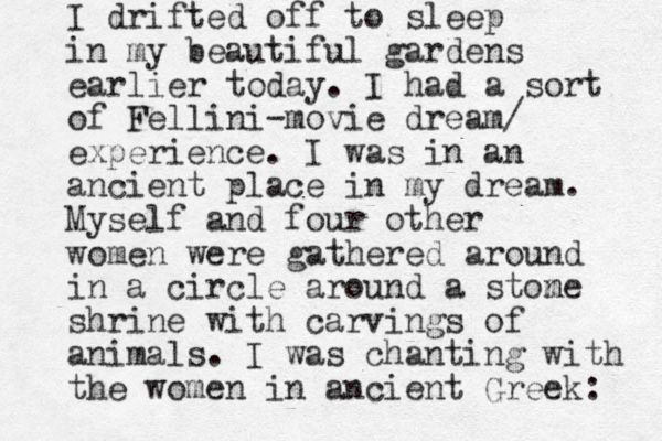 I drifted off to sleep in my beautiful gardens earlier today. I had a sort of Fellini-movie dream/ experience. I was in an ancient place in my dream. Myself and four other women were gathered around in a circle around a stom ne shrine with carvings of animals. I was chanting with the women in ancient Greek: 