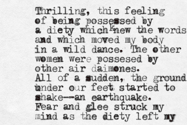 Thrilling, this feeling of being possessed by a diety which new the words and which moved my body in a wild dance. The other women were possesed by other air daimo es n . All of a sudden, the ground b under our feet started to shake--an earthquake. Fear and glee struck my mind as the diety left my k 