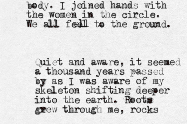 body. I joined hands with the women in the circle. We all feel to the ground. Quiet and aware, it seemed a thousand years passed by as I was aware of my skeleton shifting deeper into the earth. Roots grew through me, rocks l ell 