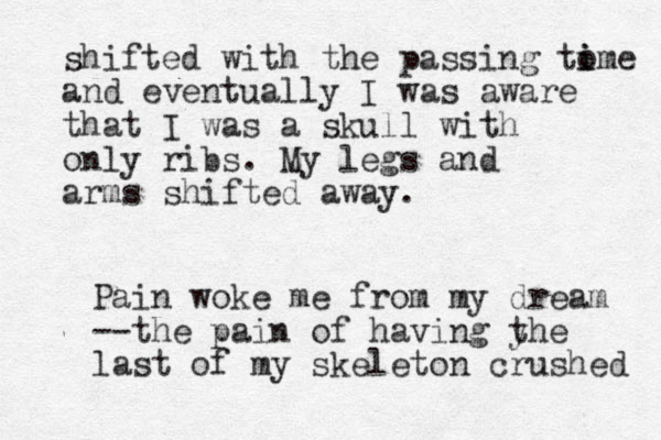 shifted with the passing to i ime and eventually I was aware that I was a skull with only ribs. My legs and arms shifted away. Pain woke me from my dream --the pain of having y the last of my skeleton crushed 