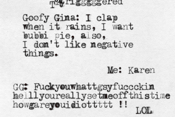 Goofy Gina: I clap when it rains, I want bubbi pie, also, I don't like negative things. Me: Karen GG: Fuckyouwhattgsyfuccckin helllyoureallysetmeoffthistime howgareyouidiottttt !! LOL tr trigggggered T t T