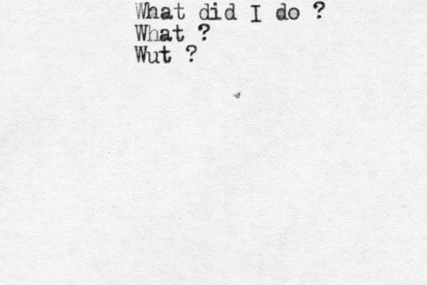 What did I do ? What ? Wut ? 