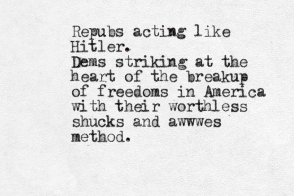 Repubs acting like Hitler. Dems striking at the heart of the breakup of freedoms in America with their worthless shucks and awwwes method. 