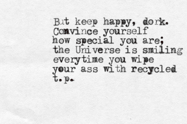 But keep happy, dork. Convince yourself how special you are; the Universe is smiling everytime you wipe your ass with recycled t.p.