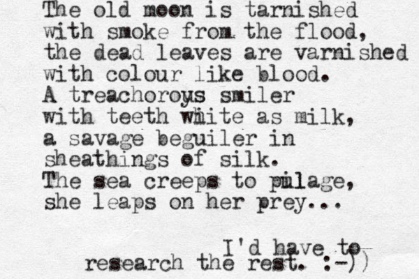 The old moon is tarnished with smoke from the flood, the dead leaves are varnished with colour like blood. A treachoroys us smiler with teeth wi hite as milk, a savage beguiler in sheathings of silk. The sea creeps to pul ilage, she leaps on her prey... I'd have to research the rest. :-)) 