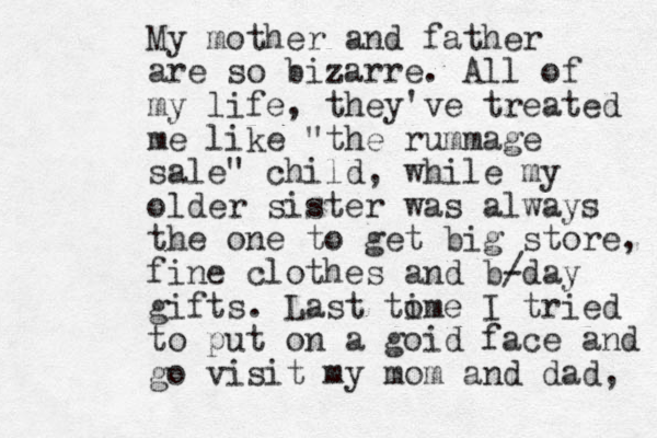 My mother and father are so bizarre. All of my life, they've treated me like "the rummage sale" child, while my older sister was always the one to get big store, fine clothes and b/ -day gifts. Last to ime I tried to put on a goid face and go visit my mom and dad, 