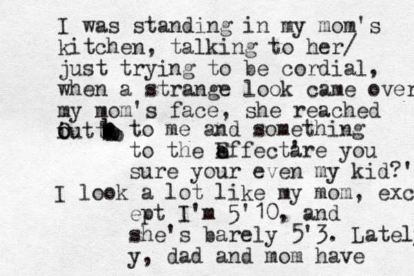 I was standing in my mom's kitchen, talking to her/ just trying to be cordial, when a strange look came over my mom's face, she reached i o out O to bbbbbbbbbbbto me and something to the a effect e E ' are you sure your even my kid?' I look a lot like my mom, excep ept I'm 5'10, and she's barely 5'3. Lately y, dad and mom have 