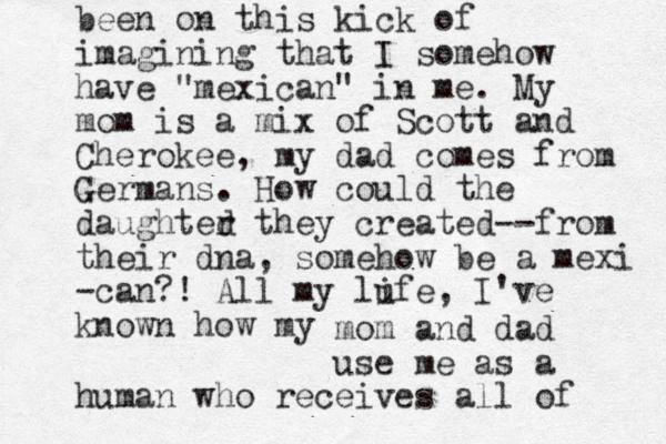 been on this kick of imagining that I somehow have "mexican" in me. My mom is a mix of Scott and Cherokee, my dad comes from Germans. How could the daughted r they created--from their dna, somehow be a mexi -can ?! All my lufe, I've known how my i mom and dad use me as a human who receives all of 