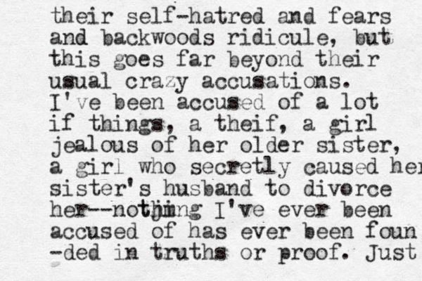 their self-hatred and fears and d backwoods ridicule, but this goes far beyond their usual crazy accusations. I've been accused of a lot if things, a theif, a girl jealous of her older sister, a girl who secretly caused her sister's husband to divorce her --notjing m th I've ever been accused of has ever been foun -ded in truths or proof. Just 