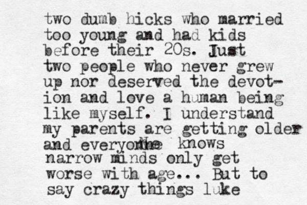 two dumb hicks who married too young and had kids before their 20s. I Just two people who never grew up nor deserved the devot- ion and love a human being like myself. I understand my parents are getting older and everyonne n N e knows narrow minds only get worse with age... But to say crazy things luke 
