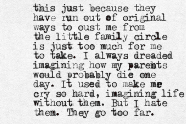 this just because they have run out of original ways to oust me from the little family circle is just too much for me to take. I always dreaded imagining how my pareb nts would probably die one day. It used to make mr e e cry so hard, imagining life without them. But I hate them. They go too far. 