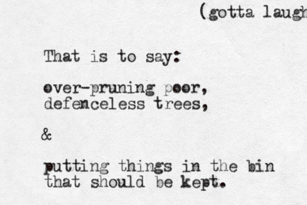 That is to say: over-pruning poor, defenceless trees, & putting things i n the bin that should be kept. (gotta laugh 