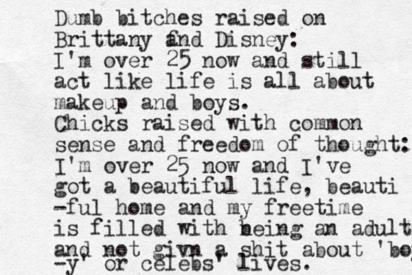 Dumb bitches raised on Brittany f and Disney: I'm over 25 now and still act like life is all about makeup and boys. Chicks raised with common sense and freedom of thought: I'm over 25 now and I've got a beautiful life, beauti -ful home and my free time is filled with neing b an adult and not givn a shit about 'boys -y' or celebs ' lives. 