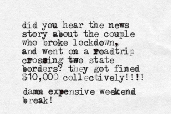 did you hear the news story about the couple who broke lockdown, and went on a roadtrip crossing teo w w state borders? they got fined $10,000 collectively!!!! damn ex xpensive weekend break! 