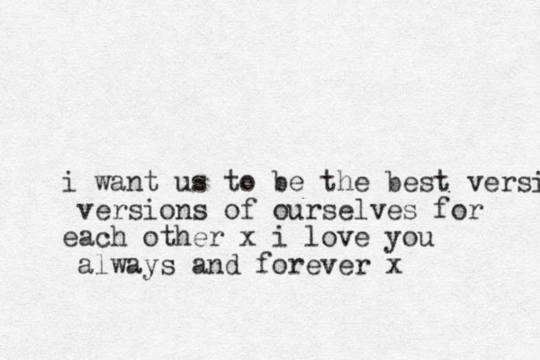 i want us to be the best versio versions of ourselves for each other x i love you always and forever x