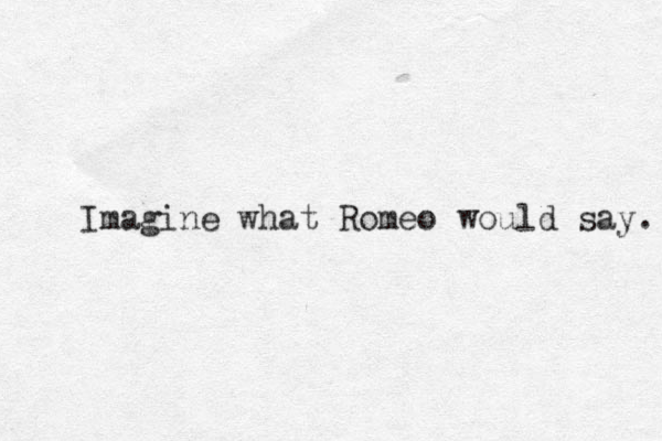 Imagine what Romeo would say. 