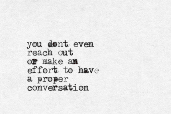 you dont even reach out or make an effort to have a proper conversation