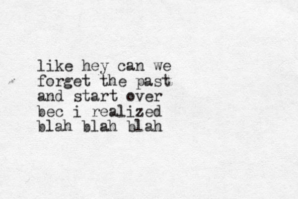 like hey can we forget the past and start over bec i realized blah blah blah