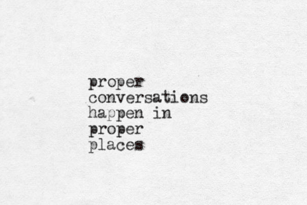 proper conversations happen in proper places