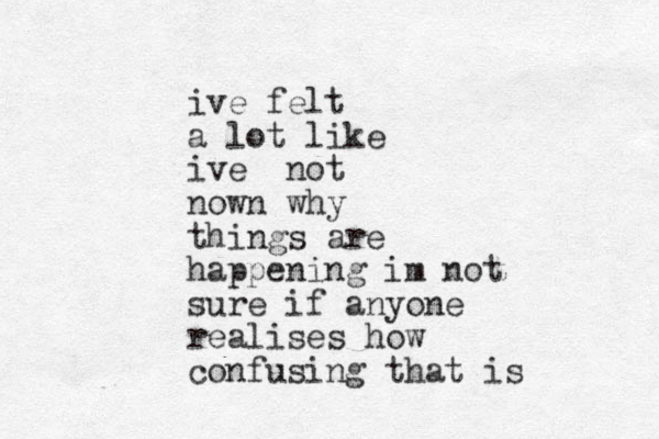 ive felt a lot like ive not nown why things are happening im not sure if anyone realises how confusing that is 