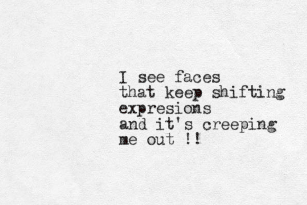 I see faces that keep shifting expresions and it's creeping me out !!