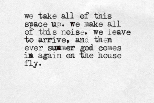 we take all of this space up. we make all of this noise. we leave to arrive, and then ever summer god comes in again on the house fly.