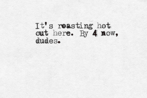 It's roasting hot out here. By 4 now, dudes.