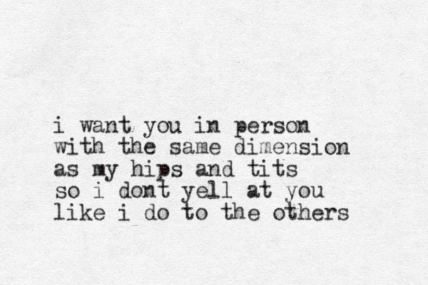 i want you in person with the same dimension as my hips and tits so i dont yell at you like i do to the others