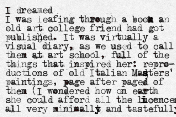 I dreamed I was leafing through a boom k m an old art college friend had got publisjed h h . It was virtually a visual l diary, as we used to call them at art school, full of the things that inspired her: repro- ductions of old Italian Madter s s s s' paintings, page after paged of / them (I wondered how on earth she could afford all the lucen i i ces s i i all very minimallt y y and tastefully 